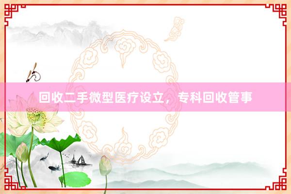 回收二手微型医疗设立,专科回收管事